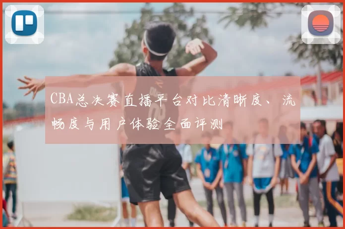 CBA总决赛直播平台对比清晰度、流畅度与用户体验全面评测