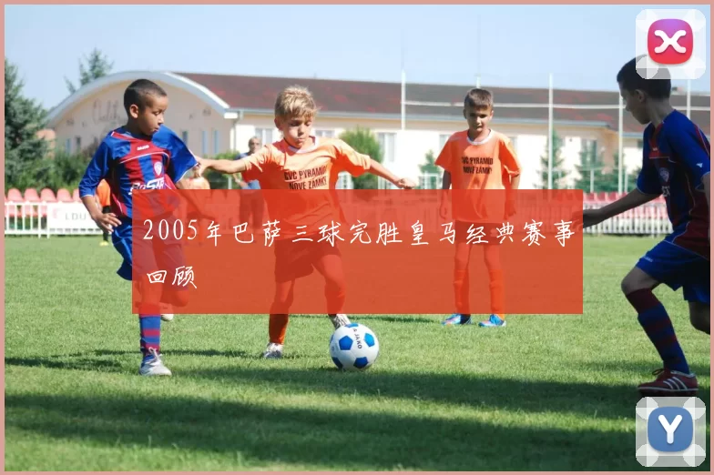 2005年巴萨三球完胜皇马经典赛事回顾