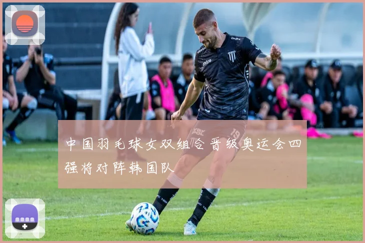 中国羽毛球女双组合晋级奥运会四强将对阵韩国队