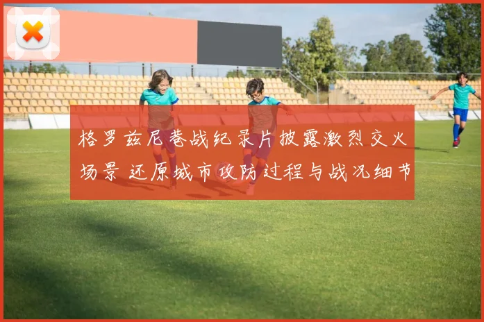 格罗兹尼巷战纪录片披露激烈交火场景 还原城市攻防过程与战况细节