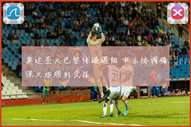 奥运圣火巴黎传递遇阻 中法协调确保火炬顺利交接