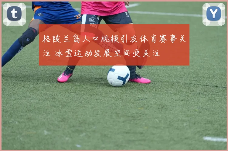格陵兰岛人口规模引发体育赛事关注 冰雪运动发展空间受关注